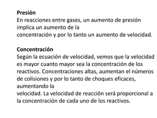 Presión
En reacciones entre gases, un aumento de presión
implica un aumento de la
concentración y por lo tanto un aumento de velocidad.
Concentración
Según la ecuación de velocidad, vemos que la velocidad
es mayor cuanto mayor sea la concentración de los
reactivos. Concentraciones altas, aumentan el números
de colisiones y por lo tanto de choques eficaces,
aumentando la
velocidad. La velocidad de reacción será proporcional a
la concentración de cada uno de los reactivos.
 