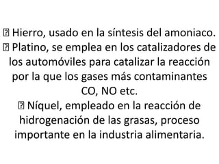 Hierro, usado en la síntesis del amoniaco.
Platino, se emplea en los catalizadores de
los automóviles para catalizar la reacción
por la que los gases más contaminantes
CO, NO etc.
Níquel, empleado en la reacción de
hidrogenación de las grasas, proceso
importante en la industria alimentaria.
 