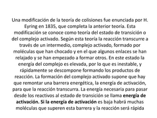 Una modificación de la teoría de colisiones fue enunciada por H.
Eyring en 1835, que completa la anterior teoría. Esta
modificación se conoce como teoría del estado de transición o
del complejo activado. Según esta teoría la reacción transcurre a
través de un intermedio, complejo activado, formado por
moléculas que han chocado y en el que algunos enlaces se han
relajado y se han empezado a formar otros. En este estado la
energía del complejo es elevada, por lo que es inestable, y
rápidamente se descompone formando los productos de
reacción. La formación del complejo activado supone que hay
que remontar una barrera energética, la energía de activación,
para que la reacción transcurra. La energía necesaria para pasar
desde los reactivos al estado de transición se llama energía de
activación. Si la energía de activación es baja habrá muchas
moléculas que superen esta barrera y la reacción será rápida
 