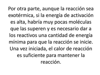 Por otra parte, aunque la reacción sea
exotérmica, si la energía de activación
es alta, habría muy pocas moléculas
que las superen y es necesario dar a
los reactivos una cantidad de energía
mínima para que la reacción se inicie.
Una vez iniciada, el calor de reacción
es suficiente para mantener la
reacción.
 