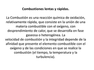 Combustiones lentas y rápidas.
La Combustión es una reacción química de oxidación,
relativamente rápida, que consiste en la unión de una
materia combustible con el oxígeno, con
desprendimiento de calor, que se desarrolla en fase
gaseosa o heterogénea. La
velocidad de combustión y la integridad depende de la
afinidad que presente el elemento combustible con el
oxígeno y de las condiciones en que se realice la
combustión (el tiempo, la temperatura y la
turbulencia).
 