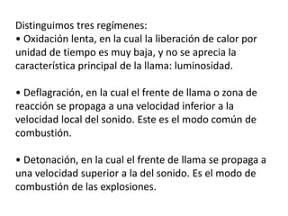 Distinguimos tres regímenes:
• Oxidación lenta, en la cual la liberación de calor por
unidad de tiempo es muy baja, y no se aprecia la
característica principal de la llama: luminosidad.
• Deflagración, en la cual el frente de llama o zona de
reacción se propaga a una velocidad inferior a la
velocidad local del sonido. Este es el modo común de
combustión.
• Detonación, en la cual el frente de llama se propaga a
una velocidad superior a la del sonido. Es el modo de
combustión de las explosiones.
 