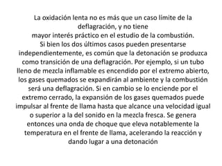 La oxidación lenta no es más que un caso límite de la
deflagración, y no tiene
mayor interés práctico en el estudio de la combustión.
Si bien los dos últimos casos pueden presentarse
independientemente, es común que la detonación se produzca
como transición de una deflagración. Por ejemplo, si un tubo
lleno de mezcla inflamable es encendido por el extremo abierto,
los gases quemados se expandirán al ambiente y la combustión
será una deflagración. Si en cambio se lo enciende por el
extremo cerrado, la expansión de los gases quemados puede
impulsar al frente de llama hasta que alcance una velocidad igual
o superior a la del sonido en la mezcla fresca. Se genera
entonces una onda de choque que eleva notablemente la
temperatura en el frente de llama, acelerando la reacción y
dando lugar a una detonación
 