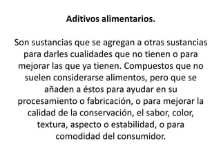 Aditivos alimentarios.
Son sustancias que se agregan a otras sustancias
para darles cualidades que no tienen o para
mejorar las que ya tienen. Compuestos que no
suelen considerarse alimentos, pero que se
añaden a éstos para ayudar en su
procesamiento o fabricación, o para mejorar la
calidad de la conservación, el sabor, color,
textura, aspecto o estabilidad, o para
comodidad del consumidor.
 