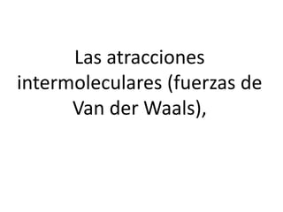 Las atracciones
intermoleculares (fuerzas de
Van der Waals),
 