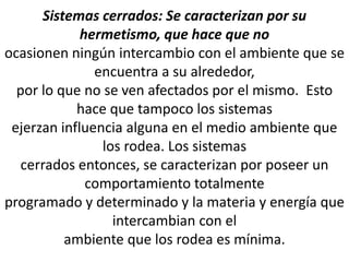 Sistemas cerrados: Se caracterizan por su
hermetismo, que hace que no
ocasionen ningún intercambio con el ambiente que se
encuentra a su alrededor,
por lo que no se ven afectados por el mismo. Esto
hace que tampoco los sistemas
ejerzan influencia alguna en el medio ambiente que
los rodea. Los sistemas
cerrados entonces, se caracterizan por poseer un
comportamiento totalmente
programado y determinado y la materia y energía que
intercambian con el
ambiente que los rodea es mínima.
 