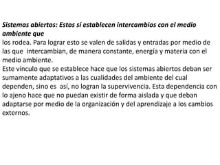 Sistemas abiertos: Estos sí establecen intercambios con el medio
ambiente que
los rodea. Para lograr esto se valen de salidas y entradas por medio de
las que intercambian, de manera constante, energía y materia con el
medio ambiente.
Este vínculo que se establece hace que los sistemas abiertos deban ser
sumamente adaptativos a las cualidades del ambiente del cual
dependen, sino es así, no logran la supervivencia. Esta dependencia con
lo ajeno hace que no puedan existir de forma aislada y que deban
adaptarse por medio de la organización y del aprendizaje a los cambios
externos.
 