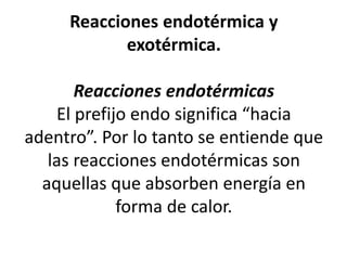Reacciones endotérmica y
exotérmica.
Reacciones endotérmicas
El prefijo endo significa “hacia
adentro”. Por lo tanto se entiende que
las reacciones endotérmicas son
aquellas que absorben energía en
forma de calor.
 