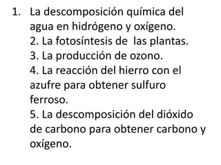 1. La descomposición química del
agua en hidrógeno y oxígeno.
2. La fotosíntesis de las plantas.
3. La producción de ozono.
4. La reacción del hierro con el
azufre para obtener sulfuro
ferroso.
5. La descomposición del dióxido
de carbono para obtener carbono y
oxígeno.
 
