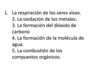 1. La respiración de los seres vivos.
2. La oxidación de los metales.
3. La formación del dióxido de
carbono
4. La formación de la molécula de
agua.
5. La combustión de los
compuestos orgánicos.
 