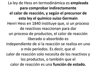 La ley de Hess en termodinámica es empleada
para comprobar indirectamente
el calor de reacción, y según el precursor de
esta ley el químico suizo Germain
Henri Hess en 1840 instituye que, si un proceso
de reactivos reaccionan para dar
un proceso de productos, el calor de reacción
liberado o absorbido es
independiente de si la reacción se realiza en uno
o más períodos. Es decir, que el
calor de reacción solo necesita de los reactivos y
los productos, o también que el
calor de reacción es una función de estado.
 