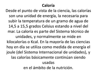 Caloría
Desde el punto de vista de la ciencia, las calorías
son una unidad de energía, la necesaria para
subir la temperatura de un gramo de agua de
14,5 a 15,5 grados Celsius estando a nivel del
mar. La caloría es parte del Sistema técnico de
unidades, y normalmente se mide en
kilocalorías o Kcal. En la mayoría de las ciencias
hoy en día se utiliza como medida de energía el
joule (del Sistema Internacional de unidades), y
las calorías básicamente continúan siendo
usadas
en el ámbito de la nutrición.
 