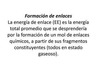 Formación de enlaces
La energía de enlace (EE) es la energía
total promedio que se desprendería
por la formación de un mol de enlaces
químicos, a partir de sus fragmentos
constituyentes (todos en estado
gaseoso).
 