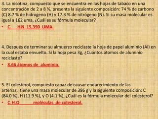 3. La nicotina, compuesto que se encuentra en las hojas de tabaco en una concentración de 2 a 8 %, presenta la siguiente composición: 74 % de carbono (C) 8.7 % de hidrogeno (H) y 17.3 % de nitrógeno (N). Si su masa molecular es igual a 162 uma, ¿Cuál es su fórmula molecular? C6	H9N  15,390  UMA. 4. Después de terminar su almuerzo reciclaste la hoja de papel aluminio (Al) en la cual estaba envuelto. Si la hoja pesa 3g, ¿Cuántos átomos de aluminio reciclaste? 8.66 átomos de  aluminio. 5. El colesterol, compuesto capaz de causar endurecimiento de las arterias,  tiene una masa molecular de 386 g y la siguiente composición: C (84.0 %), H (11.9 %), y O (4.1 %), ¿Cuál es la fórmula molecular del colesterol? C1 H12O 	moléculas  de colesterol. 