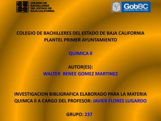         COLEGIO DE BACHILLERES DEL ESTADO DE BAJA CALIFORNIA PLANTEL PRIMER AYUNTAMIENTO    QUIMICA ll   AUTOR(ES): WALTER  RENEE GOMEZ MARTINEZ     INVESTIGACION BIBLIGRAFICA ELABORADO PARA LA MATERIA QUIMCA ll A CARGO DEL PROFESOR: JAVIER FLORES LUGARDO   GRUPO: 237   