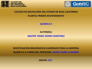 COLEGIO DE BACHILLERES DEL ESTADO DE BAJA CALIFORNIA PLANTEL PRIMER AYUNTAMIENTO    QUIMICA ll   AUTOR(ES): WALTER  RENEE GOMEZ MARTINEZ     INVESTIGACION BIBLIGRAFICA ELABORADO PARA LA MATERIA QUIMCA ll A CARGO DEL PROFESOR: JAVIER FLORES LUGARDO   GRUPO: 237   