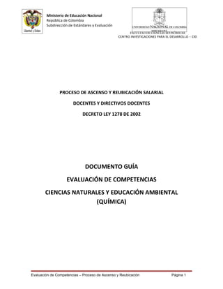 Ministerio de Educación Nacional
        República de Colombia
        Subdirección de Estándares y Evaluación
                                                        FACULTAD DE CIENCIAS ECONÓMICAS
                                                  CENTRO INVESTIGACIONES PARA EL DESARROLLO - CID




                PROCESO DE ASCENSO Y REUBICACIÓN SALARIAL

                       DOCENTES Y DIRECTIVOS DOCENTES

                             DECRETO LEY 1278 DE 2002




                              DOCUMENTO GUÍA
                    EVALUACIÓN DE COMPETENCIAS
       CIENCIAS NATURALES Y EDUCACIÓN AMBIENTAL
                       (QUÍMICA)




Evaluación de Competencias – Proceso de Ascenso y Reubicación                    Página 1
 