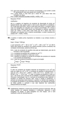 2-2) para duas soluções com as mesmas concentrações, a que contém o ácido
         HF apresenta pH maior que aquela com o ácido HClO3.
    3-3) o ácido HClO2 é mais forte que o ácido HF, pois libera mais íons
         hidrogênio em água.
    4-4) a ordem crescente da acidez é HClO3 < HClO2 < HF.
    Resposta: FFVVF
    Justificativa:
    pKa é o negativo do logaritmo da constante de dissociação do ácido em
    solução diluída, logo, quanto menor o valor do pKa mais ácida é a substância.
    HF é mais fraco que HClO3. HClO3 é mais ácido que HClO2, e, portanto, libera
    mais íons hidrogênio em soluções com a mesma concentração. HF é menos
    ácido que HClO3, libera então menos íons hidrogênio e, portanto, apresenta
    maior pH. HClO2 é mais ácido (mais forte) que HF e libera mais íons
    hidrogênio em soluções com a mesma concentração. A ordem crescente da
    acidez é HF < HClO2 < HClO3.


09. A amônia é matéria prima importante na indústria e sua síntese envolve a
    reação

    N2(g) + 3H2(g) ⇌ 2NH3(g)
                                         –1                       –1
    a qual apresenta rH0 = –92 kJ mol e rS0 = –200 J mol K–1 em 300 K.
    Sobre esta reação em equilíbrio num sistema fechado (volume constante) nas
    condições mencionadas, podemos afirmar que,
    0-0) o valor da constante de equilíbrio não pode ser determinado, pois não foi
         fornecido o valor da pressão.
                                                         –2
    1-1) a constante de equilíbrio tem unidades de mol L2.
    2-2) a constante de equilíbrio é maior que 1 (um).
    3-3) o equilíbrio se desloca no sentido de formação dos produtos em resposta
         a um aumento da temperatura.
    4-4) o valor da constante de equilíbrio é igual ao da reação
           1          3
             N2(g) + H2(g) ⇌ NH3(g).
           2          2
    Resposta: FFVFF
    Justificativa:
    O valor da constante de equilíbrio depende da temperatura e de rG0 que
    pode ser obtido de rH0 e rS0. A constante de equilíbrio é adimensional. O
    valor de rG0 = –92 kJ mol–1 – [300 K  (–200 J mol–1 K–1)]  –92.000 J mol–1 +
    60.000 J mol–1 = –32 kJ mol–1 < 0, logo, a constante de equilíbrio é maior do
    que 1. De acordo com o princípio de Le Châtelier o equilíbrio se desloca para
    minimizar a perturbação, isto é, o aumento de temperatura deve deslocar o
    equilíbrio no sentido de consumir calor. Como a reação é exotérmica, o
    aumento da temperatura deve deslocar o equilíbrio no sentido dos reagentes.
    A constante de equilíbrio é uma grandeza extensiva, pois depende da energia
    de Gibbs padrão, e, portanto, o seu valor depende dos coeficientes
    estequiométricos da reação.


10. Catalisadores viabilizam a maioria dos processos químicos comerciais, além de
    várias reações em sistemas biológicos e ambientais, alterando o perfil
    energético da reação. O perfil energético de uma reação, com e sem
    catalisador, pode ser representado por:
 