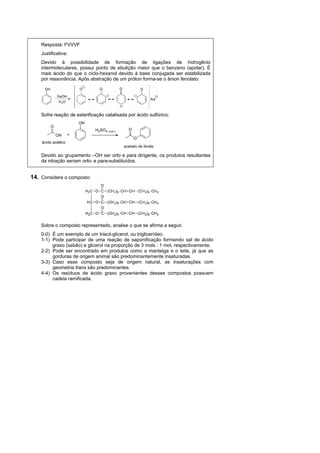 Resposta: FVVVF
    Justificativa:
    Devido à possibilidade de formação de ligações de hidrogênio
    intermoleculares, possui ponto de ebulição maior que o benzeno (apolar). É
    mais ácido do que o ciclo-hexanol devido à base conjugada ser estabilizada
    por ressonância. Após abstração de um próton forma-se o ânion fenolato:




    Sofre reação de esterificação catalisada por ácido sulfúrico:




    Devido ao grupamento –OH ser orto e para dirigente, os produtos resultantes
    da nitração seriam orto- e para-substituídos.


14. Considere o composto:




    Sobre o composto representado, analise o que se afirma a seguir.
    0-0) É um exemplo de um triacil-glicerol, ou triglicerídeo.
    1-1) Pode participar de uma reação de saponificação formando sal de ácido
         graxo (sabão) e glicerol na proporção de 3 mols : 1 mol, respectivamente.
    2-2) Pode ser encontrado em produtos como a manteiga e o leite, já que as
         gorduras de origem animal são predominantemente insaturadas.
    3-3) Caso esse composto seja de origem natural, as insaturações com
         geometria trans são predominantes.
    4-4) Os resíduos de ácido graxo provenientes desses compostos possuem
         cadeia ramificada.
 