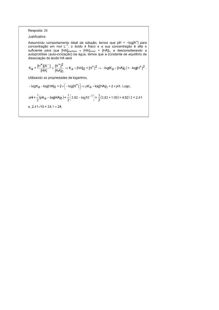 Resposta: 24
Justificativa:
Assumindo comportamento ideal da solução, temos que pH = –log[H+] para
concentração em mol L–1, o ácido é fraco e a sua concentração é alta o
suficiente para que [HA]equilíbrio  [HA]inicial = [HA]0, e desconsiderando a
autoprotólise (auto-ionização) da água, temos que a constante de equilíbrio de
dissociação do ácido HA será

       [H+ ][ A  ] [H+ ]2
Ka =                       K a  [HA]0 = [H+ ]2  logK a  [HA]0  = log[H+ ]2 .
         [HA]        [HA]0

Utilizando as propriedades de logaritmo,

 logK a  log[HA]0 = 2    log[H+ ]   pK a  log[HA]0 = 2  pH . Logo,
                                      
                                      

pH =
       1
         pK a  log[HA]0  = 1  3,82  log10 1 = 1 3,82 + 1,00  = 4,82 / 2 = 2,41
                                                
       2                      2                  2

e, 2,4110 = 24,1  24.
 