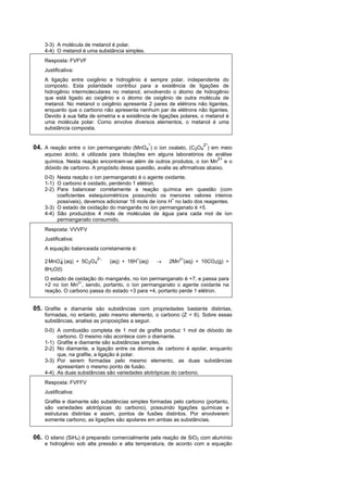 3-3) A molécula de metanol é polar.
    4-4) O metanol é uma substância simples.
    Resposta: FVFVF
    Justificativa:
    A ligação entre oxigênio e hidrogênio é sempre polar, independente do
    composto. Esta polaridade contribui para a existência de ligações de
    hidrogênio intermoleculares no metanol, envolvendo o átomo de hidrogênio
    que está ligado ao oxigênio e o átomo de oxigênio de outra molécula de
    metanol. No metanol o oxigênio apresenta 2 pares de elétrons não ligantes,
    enquanto que o carbono não apresenta nenhum par de elétrons não ligantes.
    Devido à sua falta de simetria e a existência de ligações polares, o metanol é
    uma molécula polar. Como envolve diversos elementos, o metanol é uma
    substância composta.


                                                 -                      -
04. A reação entre o íon permanganato (MnO4 ) o íon oxalato, (C2O42 ) em meio
    aquoso ácido, é utilizada para titulações em alguns laboratórios de análise
                                                                             2+
    química. Nesta reação encontram-se além de outros produtos, o íon Mn e o
    dióxido de carbono. A propósito dessa questão, avalie as afirmativas abaixo.
    0-0) Nesta reação o íon permanganato é o agente oxidante.
    1-1) O carbono é oxidado, perdendo 1 elétron.
    2-2) Para balancear corretamente a reação química em questão (com
         coeficientes estequiométricos possuindo os menores valores inteiros
         possíveis), devemos adicionar 16 mols de íons H+ no lado dos reagentes.
    3-3) O estado de oxidação do manganês no íon permanganato é +5.
    4-4) São produzidos 4 mols de moléculas de água para cada mol de íon
         permanganato consumido.
    Resposta: VVVFV
    Justificativa:
    A equação balanceada corretamente é:

    2 MnO  (aq) + 5C2O4
                        2-,
          4                    (aq) + 16H+(aq)          2Mn2+(aq) + 10CO2(g) +
    8H2O(l)
    O estado de oxidação do manganês, no íon permanganato é +7, e passa para
    +2 no íon Mn2+, sendo, portanto, o íon permanganato o agente oxidante na
    reação. O carbono passa do estado +3 para +4, portanto perde 1 elétron.


05. Grafite e diamante são substâncias com propriedades bastante distintas,
    formadas, no entanto, pelo mesmo elemento, o carbono (Z = 6). Sobre essas
    substâncias, analise as proposições a seguir.
    0-0) A combustão completa de 1 mol de grafite produz 1 mol de dióxido de
         carbono. O mesmo não acontece com o diamante.
    1-1) Grafite e diamante são substâncias simples.
    2-2) No diamante, a ligação entre os átomos de carbono é apolar, enquanto
         que, na grafite, a ligação é polar.
    3-3) Por serem formadas pelo mesmo elemento, as duas substâncias
         apresentam o mesmo ponto de fusão.
    4-4) As duas substâncias são variedades alotrópicas do carbono.
    Resposta: FVFFV
    Justificativa:
    Grafite e diamante são substâncias simples formadas pelo carbono (portanto,
    são variedades alotrópicas do carbono), possuindo ligações químicas e
    estruturas distintas e assim, pontos de fusões distintos. Por envolverem
    somente carbono, as ligações são apolares em ambas as substâncias.


06. O silano (SiH4) é preparado comercialmente pela reação de SiO2 com alumínio
    e hidrogênio sob alta pressão e alta temperatura, de acordo com a equação
 