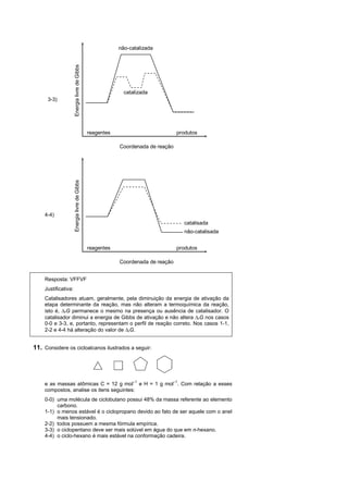 não-catalizada




                     Energia livre de Gibbs

                                                            catalizada
      3-3)




                                              reagentes                          produtos

                                                          Coordenada de reação
                     Energia livre de Gibbs




    4-4)
                                                                                   catalisada
                                                                                   não-catalisada


                                              reagentes                          produtos

                                                          Coordenada de reação


    Resposta: VFFVF
    Justificativa:
    Catalisadores atuam, geralmente, pela diminuição da energia de ativação da
    etapa determinante da reação, mas não alteram a termoquímica da reação,
    isto é, rG permanece o mesmo na presença ou ausência de catalisador. O
    catalisador diminui a energia de Gibbs de ativação e não altera rG nos casos
    0-0 e 3-3, e, portanto, representam o perfil de reação correto. Nos casos 1-1,
    2-2 e 4-4 há alteração do valor de rG.


11. Considere os cicloalcanos ilustrados a seguir:




    e as massas atômicas C = 12 g mol–1 e H = 1 g mol–1. Com relação a esses
    compostos, analise os itens seguintes:
    0-0) uma molécula de ciclobutano possui 48% da massa referente ao elemento
         carbono.
    1-1) o menos estável é o ciclopropano devido ao fato de ser aquele com o anel
         mais tensionado.
    2-2) todos possuem a mesma fórmula empírica.
    3-3) o ciclopentano deve ser mais solúvel em água do que em n-hexano.
    4-4) o ciclo-hexano é mais estável na conformação cadeira.
 