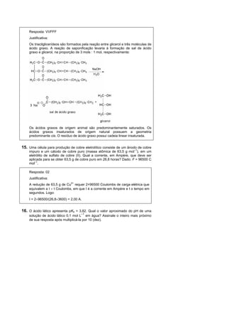 Resposta: VVFFF
    Justificativa:
    Os triacilglicerídeos são formados pela reação entre glicerol e três moléculas de
    ácido graxo. A reação de saponificação levaria à formação de sal de ácido
    graxo e glicerol, na proporção de 3 mols : 1 mol, respectivamente:




    Os ácidos graxos de origem animal são predominantemente saturados. Os
    ácidos graxos insaturados de origem natural possuem a geometria
    predominante cis. O resíduo de ácido graxo possui cadeia linear insaturada.


15. Uma célula para produção de cobre eletrolítico consiste de um ânodo de cobre
    impuro e um cátodo de cobre puro (massa atômica de 63,5 g mol–1), em um
    eletrólito de sulfato de cobre (II). Qual a corrente, em Ampère, que deve ser
    aplicada para se obter 63,5 g de cobre puro em 26,8 horas? Dado: F = 96500 C
    mol–1.

    Resposta: 02
    Justificativa:
    A redução de 63,5 g de Cu2+ requer 2×96500 Coulombs de carga elétrica que
    equivalem a I  t Coulombs, em que I é a corrente em Ampère e t o tempo em
    segundos. Logo:
    I = 296500/(26,83600) = 2,00 A.


16. O ácido lático apresenta pKa = 3,82. Qual o valor aproximado do pH de uma
                                      –1
    solução de ácido lático 0,1 mol L em água? Assinale o inteiro mais próximo
    de sua resposta após multiplicá-la por 10 (dez).
 