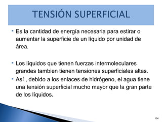  Es la cantidad de energía necesaria para estirar o
aumentar la superficie de un líquido por unidad de
área.
 Los líquidos que tienen fuerzas intermoleculares
grandes tambien tienen tensiones superficiales altas.
 Así , debido a los enlaces de hidrógeno, el agua tiene
una tensión superficial mucho mayor que la gran parte
de los líquidos.
104
 