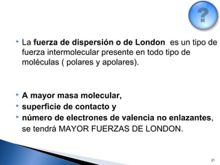 21
 La fuerza de dispersión o de London es un tipo de
fuerza intermolecular presente en todo tipo de
moléculas ( polares y apolares).
 A mayor masa molecular,
 superficie de contacto y
 número de electrones de valencia no enlazantes,
se tendrá MAYOR FUERZAS DE LONDON.
 