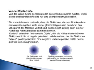26
Van-der-Waals-Kräfte
Van-der-Waals-Kräfte gehören zu den zwischenmolekularen Kräften, wobei
sie die schwächsten sind und nur eine geringe Reichweite haben.
Sie kommt dadurch zustande, dass die Elektronen, die den Atomkern bzw.
ein Molekül umgeben, nicht immer gleichmäßig um den Kern bzw. den
Mittelpunkt des Moleküls verteilt sind, sondern sich zufällig auch in einer
Hälfte des Atoms/Moleküls sammeln können.
Dadurch entstehen "momentane Dipole", d.h. die Hälfte mit der höheren
Elektronendichte ist negativ polarisiert und die andere, der die Elektronen
"fehlen", positiv polarisiert. Eine negative und eine positive Hälfte ziehen
sich wie kleine Magneten an.
 