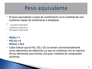  El peso equivalente o peso de combinación es la cantidad de una
sustancia capaz de combinarse o desplazar
 una parte en masa de H2,
 8 partes en masa de O2 ó
 35.5 partes en masa de Cl2
 PE(H2) = 1
 PE( O2) = 8
 PE(Cl2) = 35.5
 Cabe indicar que el H2, O2 y Cl2 se toman convencionalmente
como elementos de referencia ya que se combinan con la mayoría
de los elementos para formar una gran variedad de compuestos
químicos.
71
 