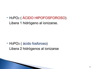 H3PO2 ( ÁCIDO HIPOFOSFOROSO)
Libera 1 hidrógeno al ionizarse.
 H3PO3 ( ácido fosforoso)
Libera 2 hidrógenos al ionizarse
77
 