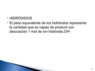  HIDRÓXIDOS
 El peso equivalente de los hidróxidos representa
la cantidad que es capaz de producir por
disociación 1 mol de ion hidróxido.OH-
83
 