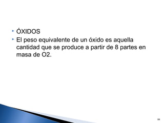  ÓXIDOS
 El peso equivalente de un óxido es aquella
cantidad que se produce a partir de 8 partes en
masa de O2.
84
 