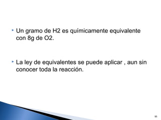  Un gramo de H2 es químicamente equivalente
con 8g de O2.
 La ley de equivalentes se puede aplicar , aun sin
conocer toda la reacción.
95
 