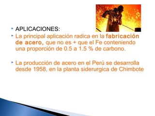  APLICACIONES:
 La principal aplicación radica en la fabricación
de acero, que no es + que el Fe conteniendo
una proporción de 0.5 a 1.5 % de carbono.
 La producción de acero en el Perú se desarrolla
desde 1958, en la planta siderurgica de Chimbote
 