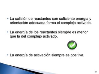  La colisión de reactantes con suficiente energía y
orientación adecuada forma el complejo activado.
 La energía de los reactantes siempre es menor
que la del complejo activado.
 La energía de activación siempre es positiva.
28
 
