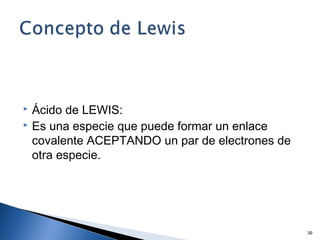  Ácido de LEWIS:
 Es una especie que puede formar un enlace
covalente ACEPTANDO un par de electrones de
otra especie.
39
 