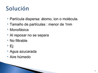  Partícula dispersa: átomo, ion o molécula.
 Tamaño de partículas : menor de 1nm
 Monofásica
 Al reposar no se separa
 No filtrable
 Ej:
 Agua azucarada
 Aire húmedo
4
 