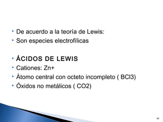  De acuerdo a la teoría de Lewis:
 Son especies electrofílicas
 ÁCIDOS DE LEWIS
 Cationes: Zn+
 Átomo central con octeto incompleto ( BCl3)
 Óxidos no metálicos ( CO2)
40
 
