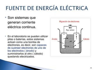  Son sistemas que
generan corriente
eléctrica continua.
 En el laboratorio se pueden utilizar
pilas o baterías, estos sistemas
actúan como una bomba de
electrones, es decir, son capaces
de sustraer electrones de uno de
los electrodos ( ánodo) y
suministrarlos al otro ( cátodo)
quedando electrizados.
45
 