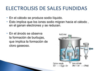  En el cátodo se produce sodio líquido.
 Esto implica que los iones sodio migran hacia el cátodo ,
en el ganan electrones y se reducen.
 En el ánodo se observa
la formación de burbujas,
que implica la formación de
cloro gaseoso.
 