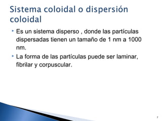  Es un sistema disperso , donde las partículas
dispersadas tienen un tamaño de 1 nm a 1000
nm.
 La forma de las partículas puede ser laminar,
fibrilar y corpuscular.
7
 