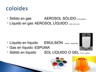  Sólido en gas AEROSOL SÓLIDO Humo,polvo.
 Líquido en gas AEROSOL LÍQUIDO niebla, spray,nube
 Líquido en líquido EMULSIÓN Leche , mayonesa
 Gas en líquido ESPUMA
 Sólido en líquido SOL LÍQUIDO O GEL Pintura ,gelatina
9
 
