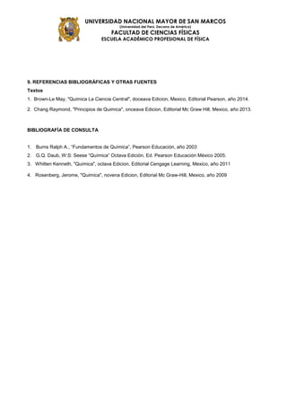 UNIVERSIDAD NACIONAL MAYOR DE SAN MARCOS
(Universidad del Perú, Decana de América)
FACULTAD DE CIENCIAS FÍSICAS
ESCUELA ACADÉMICO PROFESIONAL DE FÍSICA
9. REFERENCIAS BIBLIOGRÁFICAS Y OTRAS FUENTES
Textos
1. Brown-Le May, "Quimica La Ciencia Central", doceava Edicion, Mexico, Editorial Pearson, año 2014.
2. Chang Raymond, "Principios de Quimica", onceava Edicion, Editorial Mc Graw Hill, Mexico, año 2013.
BIBLIOGRAFÍA DE CONSULTA
1. Burns Ralph A., “Fundamentos de Química”, Pearson Educación, año 2003
2. G.Q. Daub, W:S: Seese “Química” Octava Edición, Ed. Pearson Educación México 2005.
3. Whitten Kenneth, "Quimica", octava Edicion, Editorial Cengage Learning, Mexico, año 2011
4. Rosenberg, Jerome, "Quimica", novena Edicion, Editorial Mc Graw-Hill, Mexico, año 2009
 