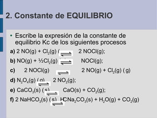 Escribe la expresión de la constante de equilibrio Kc de los siguientes procesos a)  2 NO(g) + Cl 2 (g)     2 NOCl(g); b)  NO(g) +  ½ Cl 2 (g)     NOCl(g); c)   2 NOCl(g)  2 NO(g) + Cl 2 (g)     d)  N 2 O 4 (g)     2  NO 2 (g);  e)  CaCO 3 (s)    CaO(s) + CO 2 (g);  f)  2 NaHCO 3 (s)    Na 2 CO 3 (s) + H 2 O(g) + CO 2 (g)‏ 2. Constante de EQUILIBRIO 