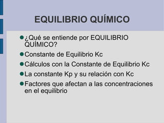 EQUILIBRIO QUÍMICO ¿Qué se entiende por EQUILIBRIO QUÍMICO? Constante de Equilibrio Kc Cálculos con la Constante de Equilibrio Kc La constante Kp y su relación con Kc Factores que afectan a las concentraciones en el equilibrio 