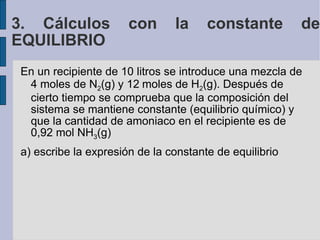 En un recipiente de 10 litros se introduce una mezcla de 4 moles de N 2 (g) y 12  moles de H 2 (g). Después de cierto tiempo se comprueba que la composición del sistema se mantiene constante (equilibrio químico) y que la cantidad de amoniaco en el recipiente es de 0,92 mol NH 3 (g)‏ a) escribe la expresión de la constante de equilibrio 3. Cálculos con la constante de EQUILIBRIO 