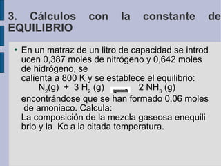 En un matraz de un litro de capacidad se introducen 0,387 moles de nitrógeno y 0,642 moles de hidrógeno, se calienta a 800 K y se establece el equilibrio:            N 2 (g)  +  3 H 2  (g)   2 NH 3  (g) encontrándose que se han formado 0,06 moles de amoniaco. Calcula: La composición de la mezcla gaseosa enequilibrio y la  Kc a la citada temperatura. 3. Cálculos con la constante de EQUILIBRIO 