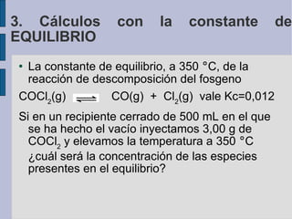 La constante de equilibrio, a 350  ° C, de la reacción de descomposición del fosgeno  COCl 2 (g)  CO(g)  +  Cl 2 (g)  vale Kc=0,012 Si en un recipiente cerrado de 500 mL en el que se ha hecho el vacío inyectamos 3,00 g de COCl 2  y elevamos la temperatura a 350  ° C ¿cuál será la concentración de las especies presentes en el equilibrio? 3. Cálculos con la constante de EQUILIBRIO 